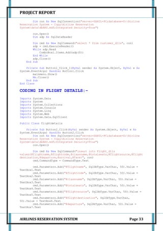 PROJECT REPORT
        Dim con As New SqlConnection("server=SAHIL-PC;database=D:Airline
Reservation System - CopyAirline Reservation
SystemdatadbARS.mdf;Integrated Security=True")

          con.Open()
          Dim adp As SqlDataReader

        Dim cmd As New SqlCommand("select * from customer_dtls", con)
        adp = cmd.ExecuteReader()
        While adp.Read
            ComboBox1.Items.Add(adp(0))
        End While
        adp.Close()
    End Sub

    Private Sub Button1_Click_1(ByVal sender As System.Object, ByVal e As
System.EventArgs) Handles Button1.Click
        mainmenu.Show()
        Me.Close()
    End Sub
End Class

CODING IN FLIGHT DETAILS:-
Imports   System.Data
Imports   System
Imports   System.Collections
Imports   System.Console
Imports   System.Linq
Imports   System.Web
Imports   System.Data.SqlClient

Public Class flightdetails

    Private Sub Button2_Click(ByVal sender As System.Object, ByVal e As
System.EventArgs) Handles Button2.Click
        Dim con As New SqlConnection("server=SAHIL-PC;database=D:Airline
Reservation System - CopyAirline Reservation
SystemdatadbARS.mdf;Integrated Security=True")
        con.Open()

        Dim cmd As New SqlCommand("insert into Flight_dtls
values(@flightname,@flightcode,@classname,@totalseats,@flightsource,@flight
destination,@departure,@arrival,@fare)", con)
        cmd.CommandType = CommandType.Text

        cmd.Parameters.Add("@flightname", SqlDbType.VarChar, 50).Value =
TextBox1.Text
        cmd.Parameters.Add("@flightcode", SqlDbType.VarChar, 50).Value =
TextBox2.Text
        cmd.Parameters.Add("@classname", SqlDbType.VarChar, 50).Value =
TextBox3.Text
        cmd.Parameters.Add("@totalseats", SqlDbType.VarChar, 50).Value =
TextBox4.Text
        cmd.Parameters.Add("@flightsource", SqlDbType.VarChar, 50).Value =
TextBox5.Text
        cmd.Parameters.Add("@flightdestination", SqlDbType.VarChar,
50).Value = TextBox6.Text
        cmd.Parameters.Add("@departure", SqlDbType.VarChar, 50).Value =
TextBox7.Text



AIRLINES RESERVATION SYSTEM                                       Page 33
 