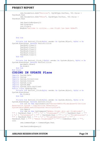 PROJECT REPORT
        cmd.Parameters.Add("@arrival", SqlDbType.VarChar, 50).Value =
TextBox8.Text
        cmd.Parameters.Add("@fare", SqlDbType.VarChar, 50).Value =
TextBox9.Text

       cmd.ExecuteNonQuery()
       cmd.Dispose()
       con.Close()
       MsgBox("welcome in airline....new flight has been Added")




   End Sub

    Private Sub Button3_Click(ByVal sender As System.Object, ByVal e As
System.EventArgs) Handles Button3.Click
        TextBox1.Clear()
        TextBox2.Clear()
        TextBox3.Clear()
        TextBox4.Clear()
        TextBox5.Clear()
        TextBox6.Clear()
    End Sub

    Private Sub Button1_Click_1(ByVal sender As System.Object, ByVal e As
System.EventArgs) Handles Button1.Click
        mainmenu.Show()
        Me.Hide()
    End Sub
End Class
CODING IN UPDATE Plane
Imports System.Data
Imports System
Imports System.Collections
Imports System.Console
Imports System.Linq
Imports System.Web
Imports System.Data.SqlClient
Public Class Updateplane
    Private Sub Button1_Click(ByVal sender As System.Object, ByVal e As
System.EventArgs)
        Me.Close()
    End Sub

     Private Sub Button2_Click(ByVal sender As System.Object, ByVal e As
System.EventArgs) Handles Button2.Click
         Dim con As New SqlConnection("server=SAHIL-PC;database=D:Airline
Reservation System - CopyAirline Reservation
SystemdatadbARS.mdf;Integrated Security=True")
         con.Open()
         Dim cmd As New SqlCommand("Update flight_dtls set flightcode=" +
"'" + TextBox2.Text + "'" + "," + "classname=" + "'" + TextBox3.Text + "'"
+ "," + "totalseats=" + "'" + TextBox4.Text + "'" + "," + "flightsource=" +
"'" + TextBox5.Text + "'" + "," + "flightdestination=" + "'" +
TextBox6.Text + "'" + "where flightname=" + "'" + ComboBox1.Text + "'",
con)
         cmd.CommandType = CommandType.Text

       cmd.ExecuteNonQuery()



AIRLINES RESERVATION SYSTEM                                        Page 34
 