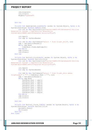 PROJECT REPORT
       cmd.Dispose()
       con.Close()
       MsgBox("updated")



   End Sub

    Private Sub Updateplane_Load(ByVal sender As System.Object, ByVal e As
System.EventArgs) Handles MyBase.Load
        Dim con As New SqlConnection("server=SAHIL-PC;database=D:Airline
Reservation System - CopyAirline Reservation
SystemdatadbARS.mdf;Integrated Security=True")

       con.Open()
       Dim adp As SqlDataReader

       Dim cmd As New SqlCommand("select * from flight_dtls", con)
       adp = cmd.ExecuteReader()
       While adp.Read
           ComboBox1.Items.Add(adp(0))
       End While
       adp.Close()
       con.Close()
   End Sub

    Private Sub Button3_Click(ByVal sender As System.Object, ByVal e As
System.EventArgs) Handles Button3.Click
        Dim con As New SqlConnection("server=SAHIL-PC;database=D:Airline
Reservation System - CopyAirline Reservation
SystemdatadbARS.mdf;Integrated Security=True")

       con.Open()
       Dim adp As SqlDataReader

        Dim cmd As New SqlCommand("select * from flight_dtls where
flightname=" + "'" + ComboBox1.Text + "'", con)
        adp = cmd.ExecuteReader()
        While adp.Read
            TextBox2.Text = adp(1)
            TextBox3.Text = adp(2)
            TextBox4.Text = adp(3)
            TextBox5.Text = adp(4)
            TextBox6.Text = adp(5)
            TextBox1.Text = adp(6)
            TextBox7.Text = adp(7)
            TextBox8.Text = adp(8)
        End While
        adp.Close()
        con.Close()

   End Sub

    Private Sub Button1_Click_1(ByVal sender As System.Object, ByVal e As
System.EventArgs) Handles Button1.Click
        mainmenu.Show()
        Me.Close()
    End Sub
End Class




AIRLINES RESERVATION SYSTEM                                          Page 35
 