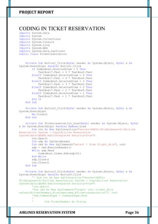 PROJECT REPORT


CODING IN TICKET RESERVATION
Imports System.Data
Imports System
Imports System.Collections
Imports System.Console
Imports System.Linq
Imports System.Web
Imports System.Data.SqlClient
Public Class Ticketreservation


    Private Sub Button1_Click(ByVal sender As System.Object, ByVal e As
System.EventArgs) Handles Button1.Click
        If ComboBox5.SelectedItem = 5 Then
            TextBox17.Text = 5 * TextBox5.Text
        ElseIf ComboBox5.SelectedItem = 4 Then
            TextBox17.Text = 4 * TextBox5.Text
        ElseIf ComboBox5.SelectedItem = 3 Then
            TextBox17.Text = 3 * TextBox5.Text
        ElseIf ComboBox5.SelectedItem = 2 Then
            TextBox17.Text = 2 * TextBox5.Text
        ElseIf ComboBox5.SelectedItem = 1 Then
            TextBox17.Text = 1 * TextBox5.Text
        End If
    End Sub

    Private Sub Button2_Click(ByVal sender As System.Object, ByVal e As
System.EventArgs)
        Me.Close()
    End Sub

    Private Sub Ticketreservation_Load(ByVal sender As System.Object, ByVal
e As System.EventArgs) Handles MyBase.Load
        Dim con As New SqlConnection("server=SAHIL-PC;database=D:Airline
Reservation System - CopyAirline Reservation
SystemdatadbARS.mdf;Integrated Security=True")
        con.Open()
        Dim adp As SqlDataReader
        Dim cmd As New SqlCommand("select * from flight_dtls", con)
        adp = cmd.ExecuteReader()
        While adp.Read
            ComboBox1.Items.Add(adp(0))
        End While
        adp.Close()
        con.Close()
    End Sub

    Private Sub Button3_Click(ByVal sender As System.Object, ByVal e As
System.EventArgs) Handles Button3.Click
        '' Dim con As New SqlConnection("server=SAHIL-
PC;database=D:Airline Reservation System - CopyAirline Reservation
SystemdatadbARS.mdf;Integrated Security=True")
        'con.Open()
        'Dim cmd As New SqlCommand("insert into ticket_dtls
values(@ticketNumber,@customername,@Ticketreaservation)", con)
        'cmd.CommandType = CommandType.Text
        '
        '       Dim TicketNumber As String



AIRLINES RESERVATION SYSTEM                                       Page 36
 