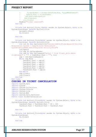 PROJECT REPORT
        '       TicketNumber = Format(DateTime.Now, "yyyyMMddhhmmss")
        '      Label4.Text = TicketNumber
        '     cmd.ExecuteNonQuery()
        '    cmd.Dispose()
        '   con.Close()
        MsgBox("Ticket reserved")
    End Sub

    Private Sub Button2_Click_1(ByVal sender As System.Object, ByVal e As
System.EventArgs) Handles Button2.Click
        mainmenu.Show()
        Me.Close()

    End Sub

    Private Sub Button4_Click(ByVal sender As System.Object, ByVal e As
System.EventArgs) Handles Button4.Click
        Dim con As New SqlConnection("server=SAHIL-PC;database=D:Airline
Reservation System - CopyAirline Reservation
SystemdatadbARS.mdf;Integrated Security=True")
        con.Open()
        Dim adp As SqlDataReader
        Dim cmd As New SqlCommand("select * from flight_dtls where
flightname=" + "'" + ComboBox1.Text + "'", con)
        adp = cmd.ExecuteReader()
        While adp.Read
            TextBox1.Text = adp(6)
            TextBox2.Text = adp(7)
            TextBox3.Text = adp(4)
            TextBox4.Text = adp(5)
            TextBox5.Text = adp(8)
            TextBox22.Text = adp(2)
        End While
        adp.Close()
        con.Close()
    End Sub
End Class
CODING IN TICKET CANCELLATION
Imports System.Data
Imports System
Imports System.Collections
Imports System.Console
Imports System.Linq
Imports System.Web
Imports System.Data.SqlClient
Public Class TicketCancellation

    Private Sub Button1_Click(ByVal sender As System.Object, ByVal e As
System.EventArgs) Handles Button1.Click
        TextBox5.Text = TextBox4.Text * 20 / 100
        TextBox6.Text = TextBox4.Text - TextBox5.Text

    End Sub

    Private Sub Button4_Click(ByVal sender As System.Object, ByVal e As
System.EventArgs)
        Me.Close()

    End Sub




AIRLINES RESERVATION SYSTEM                                       Page 37
 