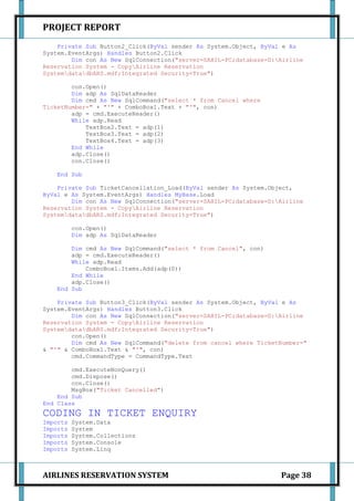 PROJECT REPORT
    Private Sub Button2_Click(ByVal sender As System.Object, ByVal e As
System.EventArgs) Handles Button2.Click
        Dim con As New SqlConnection("server=SAHIL-PC;database=D:Airline
Reservation System - CopyAirline Reservation
SystemdatadbARS.mdf;Integrated Security=True")

        con.Open()
        Dim adp As SqlDataReader
        Dim cmd As New SqlCommand("select * from Cancel where
TicketNumber=" + "'" + ComboBox1.Text + "'", con)
        adp = cmd.ExecuteReader()
        While adp.Read
            TextBox2.Text = adp(1)
            TextBox3.Text = adp(2)
            TextBox4.Text = adp(3)
        End While
        adp.Close()
        con.Close()

    End Sub

    Private Sub TicketCancellation_Load(ByVal sender As System.Object,
ByVal e As System.EventArgs) Handles MyBase.Load
        Dim con As New SqlConnection("server=SAHIL-PC;database=D:Airline
Reservation System - CopyAirline Reservation
SystemdatadbARS.mdf;Integrated Security=True")

          con.Open()
          Dim adp As SqlDataReader

        Dim cmd As New SqlCommand("select * from Cancel", con)
        adp = cmd.ExecuteReader()
        While adp.Read
            ComboBox1.Items.Add(adp(0))
        End While
        adp.Close()
    End Sub

    Private Sub Button3_Click(ByVal sender As System.Object, ByVal e As
System.EventArgs) Handles Button3.Click
        Dim con As New SqlConnection("server=SAHIL-PC;database=D:Airline
Reservation System - CopyAirline Reservation
SystemdatadbARS.mdf;Integrated Security=True")
        con.Open()
        Dim cmd As New SqlCommand("delete from cancel where TicketNumber="
& "'" & ComboBox1.Text & "'", con)
        cmd.CommandType = CommandType.Text

        cmd.ExecuteNonQuery()
        cmd.Dispose()
        con.Close()
        MsgBox("Ticket Cancelled")
    End Sub
End Class
CODING IN TICKET ENQUIRY
Imports   System.Data
Imports   System
Imports   System.Collections
Imports   System.Console
Imports   System.Linq



AIRLINES RESERVATION SYSTEM                                       Page 38
 