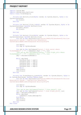 PROJECT REPORT
Imports System.Web
Imports System.Data.SqlClient
Public Class TicketEnquiry

    Private Sub Button2_Click(ByVal sender As System.Object, ByVal e As
System.EventArgs)
        Me.Close()
    End Sub

    Private Sub Button2_Click_1(ByVal sender As System.Object, ByVal e As
System.EventArgs) Handles Button2.Click
        mainmenu.Show()
        Me.Close()

    End Sub

    Private Sub Button1_Click(ByVal sender As System.Object, ByVal e As
System.EventArgs) Handles Button1.Click
        Dim con As New SqlConnection("server=SAHIL-PC;database=D:Airline
Reservation System - CopyAirline Reservation
SystemdatadbARS.mdf;Integrated Security=True")

        con.Open()
        Dim adp As SqlDataReader

        Dim cmd As New SqlCommand("select * from cancel where
TicketNumber=" + "'" + ComboBox1.Text + "'", con)
        'Dim cmd As New SqlCommand("select * from flight_dtls where
TicketNumber=" + "'" + ComboBox1.Text + "'", con)
        adp = cmd.ExecuteReader()

        While adp.Read
            TextBox2.Text   =   adp(1)
            TextBox3.Text   =   adp(2)
            TextBox4.Text   =   adp(3)
            TextBox5.Text   =   adp(4)
            TextBox6.Text   =   adp(5)
        End While
        adp.Close()
        con.Close()
    End Sub

    Private Sub TicketEnquiry_Load(ByVal sender As System.Object, ByVal e
As System.EventArgs) Handles MyBase.Load
        Dim con As New SqlConnection("server=SAHIL-PC;database=D:Airline
Reservation System - CopyAirline Reservation
SystemdatadbARS.mdf;Integrated Security=True")

        con.Open()
        Dim adp As SqlDataReader

        'Dim cmd As New SqlCommand("select * from cancel", con)
        Dim cmd As New SqlCommand("select * from flight_dtls", con)
        adp = cmd.ExecuteReader()
        While adp.Read
            ComboBox1.Items.Add(adp(0))
        End While
        adp.Close()
        con.Close()
    End Sub
End Class



AIRLINES RESERVATION SYSTEM                                       Page 39
 