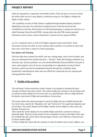 PROJECT REPORT

which are operated in co-operation with another airline. If the city pair is not one on which
the airline offers service it may display a connection using its' own flights or display the
flights of other airlines.

 The availability of seats of other airlines is updated through standard industry interfaces.
Depending on the type of co-operation it supports access to the last seat (Last Seat
Availability) in real-time. Reservations for individual passengers or groups are stored in a so-
called Passenger Name Record (PNR). Among other data, the PNR contains personal
information such as name, contact information or special services requests (SSRs) .



e.g. for a vegetarian meal, as well as the flights (segments) and issued tickets. Some
reservation systems also allow to store customer data in profiles to avoid data re-entry each
time a new reservation is made for a known passenger.

Fare Quote and Ticketing
The Fares data store contains fare tariffs, rule sets, routing maps, class of service tables, and
some tax information that construct the price - "the fare". Rules like booking conditions (e.g.
minimum stay, advance purchase, etc.) are tailored differently between different city pairs or
zones, and assigned a class of service corresponding to its appropriate inventory bucket.
Inventory control can also be manipulated manually through the availability feeds,
dynamically controlling how many seats are offered for a particular price by opening and
closing particular classes.


   2. Profile of the problem


The web based “airline reservation system” project is an attempt to stimulate the basic
concepts of airline reservation system. The system enables the customer to do the things such
as search for airline flights for two travel cities on a specified date, choose a flight based on
the details, reservation of flight and cancellation of reservation.

The system allows the airline passenger to search for flights that are available between the
two travel cities, namely the “Departure city” and “Arrival city” for a particular departure and
arrival dates. The system displays all the flight’s details such as flight no, name, price and
duration of journey etc.
After search the system display list of available flights and allows customer to choose a
particular flight. Then the system checks for the availability of seats on the flight. If the seats
are available then the system allows the passenger to book a seat. Otherwise it asks the user
to choose another flight.
To book a flight the system asks the customer to enter his details such as name, address, city,



AIRLINES RESERVATION SYSTEM                                                              Page 5
 