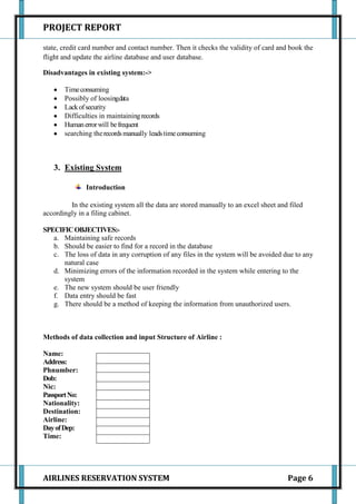 PROJECT REPORT

state, credit card number and contact number. Then it checks the validity of card and book the
flight and update the airline database and user database.

Disadvantages in existing system:->

       Time consuming
       Possibly of loosingdata
       Lack of security
       Difficulties in maintaining records
       Human error will be frequent
       searching the records manually leads time consuming



   3. Existing System

               Introduction

         In the existing system all the data are stored manually to an excel sheet and filed
accordingly in a filing cabinet.

SPECIFIC OBJECTIVES:-
   a. Maintaining safe records
   b. Should be easier to find for a record in the database
   c. The loss of data in any corruption of any files in the system will be avoided due to any
      natural case
   d. Minimizing errors of the information recorded in the system while entering to the
      system
   e. The new system should be user friendly
   f. Data entry should be fast
   g. There should be a method of keeping the information from unauthorized users.



Methods of data collection and input Structure of Airline :

Name:
Address:
Phnumber:
Dob:
Nic:
Passport No:
Nationality:
Destination:
Airline:
Day of Dep:
Time:




AIRLINES RESERVATION SYSTEM                                                           Page 6
 