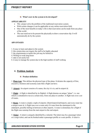 PROJECT REPORT


                What’s new in the system to be developed?

APPLICABILITY
     This project solve the problem of the traditional reservation system.
     With certain changes it can be applicable on any online reservation field.
     One of the most benefits in today’s life is that reservation can be made from any place
     of the world.
     The user need not to be present the physically to draw a reservation slip. It will
     automatically do by the system


ADVANTAGES


1. It easy to learn and adjust to the system
2. this system does not require the staff to be highly educated
3. the requirements to tackle this job may be limited to
4. Willing to work long hours
5. data is not easily lost
6. it easy to manage the system due to the high number of staff working




    4. Problem Analysis

                Product definition

1 .Plane type: This defines the physical type of the plane. It dictates the capacity of first,
executive, business and economy seats that a flight can have.

2. Airport: An airport consists of a name, the city it is in, and its airport id.

3. Flight : A flight is identified by its flightid. A flight denotes an unique “plane”, i.e. one
which is scheduled to run at a certain time, from one place to another. A flight runs over a set
of routes.

4. Route: A route is simply a tuple of airports: (StartAirport,EndAirport), and every route has
a unique route id. A flight runs over a route only if it runs from the startairport to the
endairport, possibly halting in between at other airports. A route is elementary for a flight if
the flight runs nonstop from the start airport to the end airport.

5. Ticket : A ticket is uniquely identified by a ticketid. The ticket may be a passenger ticket
or a cargo ticket, and can be booked under a passenger profile or a user profile. A ticket is



AIRLINES RESERVATION SYSTEM                                                               Page 8
 