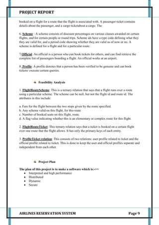 PROJECT REPORT

booked on a flight for a route that the flight is associated with. A passenger ticket contains
details about the passenger, and a cargo ticketabout a cargo. The

6. Scheme : A scheme consists of discount percentages on various classes awarded on certain
flights, and for certain people or round trips. Scheme ids have a type code defining what they
they are valid for, and a period code showing whether they are valid as of now or no. A
scheme is defined for a flight and for a particular route.

7.Official: An official is a person who can book tickets for others, and can find retrieve the
complete list of passengers boarding a flight. An official works at an airport.

8. Profile: A profile denotes that a person has been verified to be genuine and can book
tickets/ execute certain queries.


               Feasibility Analysis

1. FlightRouteScheme: This is a ternary relation that says that a flight runs over a route
using a particular scheme. The scheme can be null, but not the flight id and route id. The
attributes in this include:

a. Fare for the flight between the two stops given by the route specified.
b. Any scheme valid on this flight, for this route
c. Number of booked seats on this flight, route.
d. A flag value indicating whether this is an elementary or complex route for this flight.

2. FlightRouteTicket: This ternary relation says that a ticket is booked on a certain flight
over one route that the flight allows. It has only the primary keys of each entity.

3. ProfileTicket relation: This consists of two relations: user profile related to ticket and the
official profile related to ticket. This is done to keep the user and official profiles separate and
independent from each other.



               Project Plan

The plan of this project is to make a software which is:->>
      Interpreted and high performance
      Distributed
      Dynamic
      Secure




AIRLINES RESERVATION SYSTEM                                                               Page 9
 