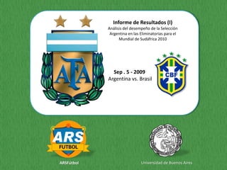 Informe de Resultados (I)
            Análisis del desempeño de la Selección
             Argentina en las Eliminatorias para el
                  Mundial de Sudáfrica 2010




              Sep . 5 - 2009
            Argentina vs. Brasil




ARSFútbol                     Universidad de Buenos Aires
 