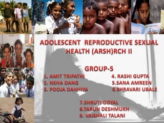 Introduction ADOLESCENT  REPRODUCTIVE SEXUAL HEALTH (ARSH)RCH II GROUP-5       1. AMIT TRIPATHI                    4. RASHI GUPTA        2. NEHA DANG                         5.SANA AMREEN       3. POOJA DAHHIYA                  6.SHRAVARI UBALE 7.SHRUTI GOYAL         8.TARUN DESHMUKH      9. VAISHALI TALANI 