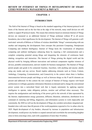 REVIEW OF INTERNET OF THINGS IN DEVELOPEMENT OF SMART
CITIES WITH DATA MANAGEMENT & PRIVACY
Department of Electronics and Communication Engineering, EWIT Page 1
CHAPTER - 1
INTRODUCTION
The field of the Internet of Things is based on the standard supporting of the Internet protocol to all
limits of the Internet and on the fact that at the edge of the network, many small devices are still
unable to support IP protocol stacks. This means that solutions based on minimum Internet of Things
devices are measured as an additional Internet of Things archetype without IP to all access
boundaries, due to their significance for the development. The Internet of Things will generate a self-
motivated network of Billions or Trillions of wireless identifiable “things” communicating with one
another and integrating the developments from concepts like persistent Computing, Omnipresent
Computing and Ambient Intelligence. Internet of Things hosts the visualization of ubiquitous
computing and ambient intelligence enhancing them by requiring a full communication and a
complete computing potential among things and integrating the elements of continuous hand-
shaking, recognition and interaction .The Internet of Things priming the digital world and the
physical world by bringing different innovations and technical components together trimness of
devices, portable communication, and new models for business management .The Internet of Things
permit people and goods to be connected Anytime, Anywhere, with anything and anyone ,ideally
using any media and any service. Result implies addressing elements such as Union, Content,
Anthology, Computing, Communication, and Connectivity in the context where there is faultless
interconnection between people and things as well as between things so the P and R elements are
present and addressed. In this context the new concept of Internet of Energy requires web based
architectures to willingly guarantee information liberation on demand and to change the conventional
power system into a networked Smart web that is largely automated, by applying superior
intelligence to operate, make obligatory policies, monitor and self-heal when necessary. This
requires the amalgamation and interfacing of the power grid to the network of data represented by
the Internet, implementation energy generation, diffusion, liberation, substations, distribution be in
command of, metering and billing, diagnostics, and information systems to work impeccably and
consistently. By 2020 we will see the development of Mega city corridors networked, integrated and
branded cities with more than 60 percent of the world population expected to live in urban cities by
2025. Rapid development of city borders, obsessed by increase in population and infrastructure
development, would power city borders to expand outward and overwhelm the surrounding daughter
cities to form extra-large cities, each with a population of more than 10 million .
 