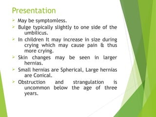 Presentation
Ø May be symptomless.
Ø Bulge typically slightly to one side of the
umbilicus.
Ø In children It may increase in size during
crying which may cause pain & thus
more crying.
Ø Skin changes may be seen in larger
hernias.
Ø Small hernias are Spherical, Large hernias
are Conical.
Ø Obstruction and strangulation is
uncommon below the age of three
years.
 