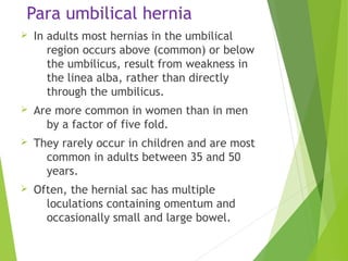 Para umbilical hernia
Ø In adults most hernias in the umbilical
region occurs above (common) or below
the umbilicus, result from weakness in
the linea alba, rather than directly
through the umbilicus.
Ø Are more common in women than in men
by a factor of five fold.
Ø They rarely occur in children and are most
common in adults between 35 and 50
years.
Ø Often, the hernial sac has multiple
loculations containing omentum and
occasionally small and large bowel.
 