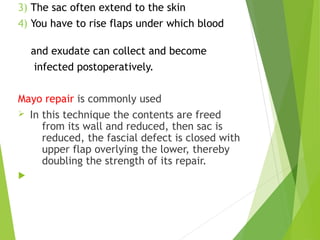 3) The sac often extend to the skin
4) You have to rise flaps under which blood
and exudate can collect and become
infected postoperatively.
Mayo repair is commonly used
Ø In this technique the contents are freed
from its wall and reduced, then sac is
reduced, the fascial defect is closed with
upper flap overlying the lower, thereby
doubling the strength of its repair.

 