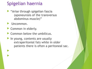 Spigelian haernia
 “Arise through spigelian fascia
(aponeurosis of the transversus
abdominus muscle)”
 Uncommon.
 Common in elderly.
 Common below the umbilicus.
 In young, contents are usually
extraperitonial fats while in older
patients there is often a peritoneal sac.


 