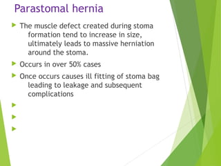 Parastomal hernia
 The muscle defect created during stoma
formation tend to increase in size,
ultimately leads to massive herniation
around the stoma.
 Occurs in over 50% cases
 Once occurs causes ill fitting of stoma bag
leading to leakage and subsequent
complications



 