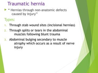 Traumatic hernia
 “ Hernias through non-anatomic defects
caused by injury’’
Types:
1. Through stab wound sites (incisional hernias)
2. Through splits or tears in the abdominal
muscles following blunt trauma
3. Abdominal bulging secondary to muscle
atrophy which occurs as a result of nerve
injury
 