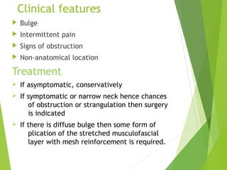 Clinical features
 Bulge
 Intermittent pain
 Signs of obstruction
 Non-anatomical location
Treatment
Ø If asymptomatic, conservatively
Ø If symptomatic or narrow neck hence chances
of obstruction or strangulation then surgery
is indicated
Ø If there is diffuse bulge then some form of
plication of the stretched musculofascial
layer with mesh reinforcement is required.
 
