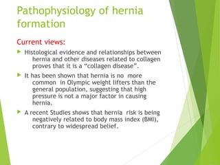 Pathophysiology of hernia
formation
Current views:
 Histological evidence and relationships between
hernia and other diseases related to collagen
proves that it is a “collagen disease”.
 It has been shown that hernia is no more
common in Olympic weight lifters than the
general population, suggesting that high
pressure is not a major factor in causing
hernia.
 A recent Studies shows that hernia risk is being
negatively related to body mass index (BMI),
contrary to widespread belief.
 