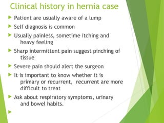 Clinical history in hernia case
 Patient are usually aware of a lump
 Self diagnosis is common
 Usually painless, sometime itching and
heavy feeling
 Sharp intermittent pain suggest pinching of
tissue
 Severe pain should alert the surgeon
 It is important to know whether it is
primary or recurrent, recurrent are more
difficult to treat
 Ask about respiratory symptoms, urinary
and bowel habits.

 