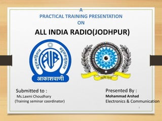 1
A
PRACTICAL TRAINING PRESENTATION
ON
ALL INDIA RADIO(JODHPUR)
Submitted to :
Ms.Laxmi Choudhary
(Training seminar coordinator)
Presented By :
Mohammad Arshad
Electronics & Communication
 