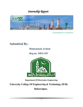 1
Internship Report
Dated 06/08/2012-to-25/09/2012
Submitted By:
Muhammad Arshad
Reg.no. 10ES-155
Department Of Electronics Engineering.
University College Of Engineering & Technology (IUB)
Bahawalpur.
 