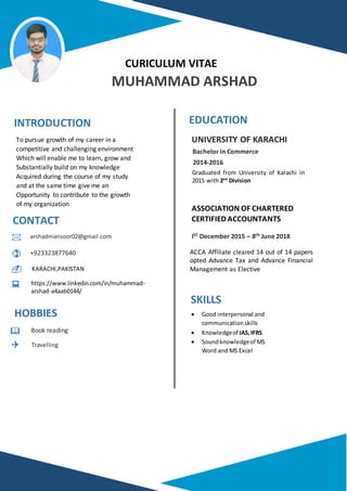 
CURICULUM VITAE
MUHAMMAD ARSHAD
INTRODUCTION
CONTACT
HOBBIES
EDUCATION








To pursue growth of my career in a
competitive and challenging environment
Which will enable me to learn, grow and
Substantially build on my knowledge
Acquired during the course of my study
and at the same time give me an
Opportunity to contribute to the growth
of my organization
ASSOCIATION OF CHARTERED
CERTIFIED ACCOUNTANTS
arshadmansoor02@gmail.com
+923323877640
Book reading
Travelling
UNIVERSITY OF KARACHI
Graduated from University of Karachi in
2015 with 2nd
Division
Bachelor in Commerce
2014-2016
IST December 2015 – 8th June 2018
ACCA Affiliate cleared 14 out of 14 papers
opted Advance Tax and Advance Financial
Management as Elective
SKILLS
 Good interpersonal and
communicationskills
 Knowledgeof IAS,IFRS
 Soundknowledgeof MS
Word and MS Excel
https://www.linkedin.com/in/muhammad-
arshad-a4aab0144/



KARACHI,PAKISTAN
 