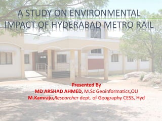 A STUDY ON ENVIRONMENTAL
IMPACT OF HYDERABAD METRO RAIL
Presented By
MD ARSHAD AHMED, M.Sc Geoinformatics,OU
M.Kamraju,Researcher dept. of Geography CESS, Hyd
 