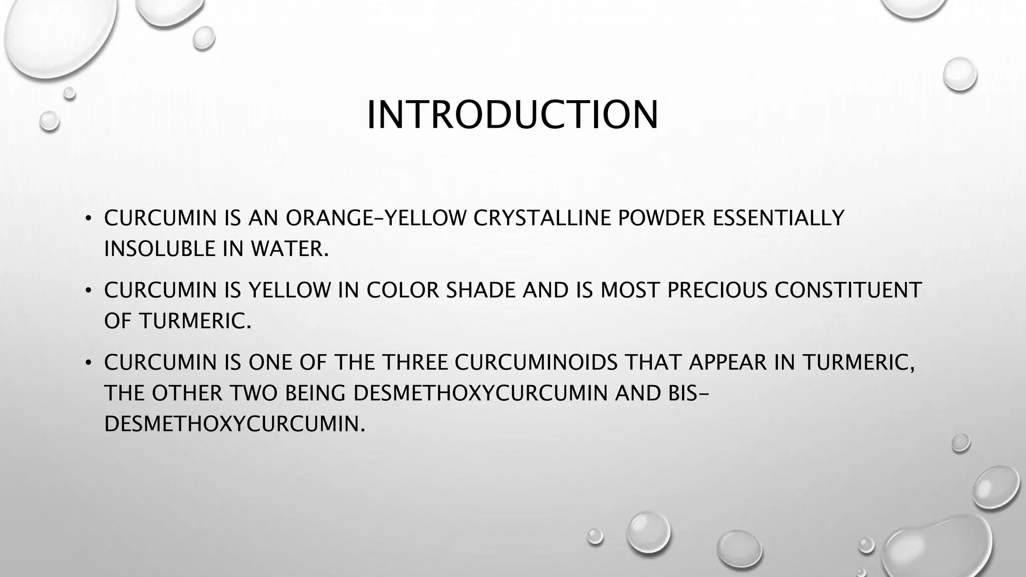 INTRODUCTION
• CURCUMIN IS AN ORANGE–YELLOW CRYSTALLINE POWDER ESSENTIALLY
INSOLUBLE IN WATER.
• CURCUMIN IS YELLOW IN COLOR SHADE AND IS MOST PRECIOUS CONSTITUENT
OF TURMERIC.
• CURCUMIN IS ONE OF THE THREE CURCUMINOIDS THAT APPEAR IN TURMERIC,
THE OTHER TWO BEING DESMETHOXYCURCUMIN AND BIS-
DESMETHOXYCURCUMIN.
 