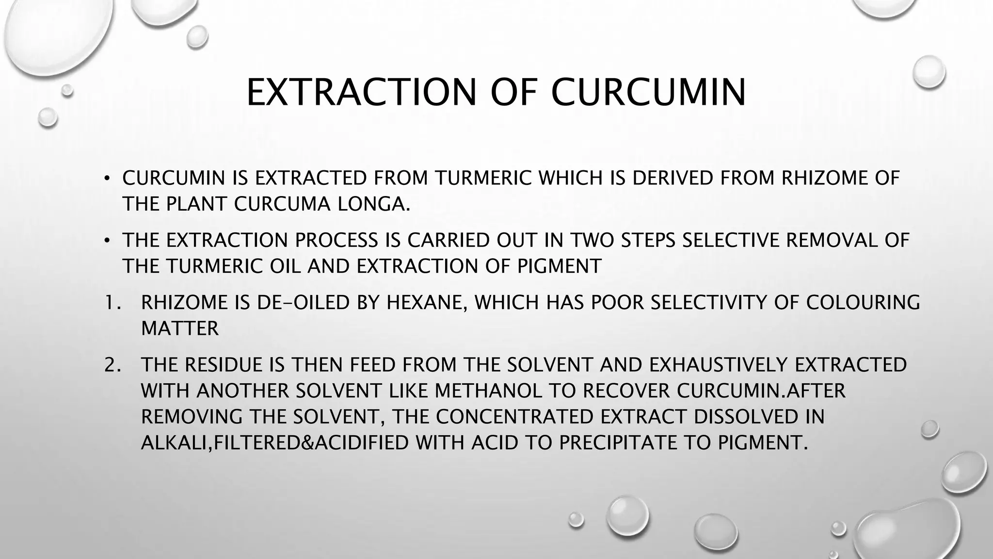 EXTRACTION OF CURCUMIN
• CURCUMIN IS EXTRACTED FROM TURMERIC WHICH IS DERIVED FROM RHIZOME OF
THE PLANT CURCUMA LONGA.
• THE EXTRACTION PROCESS IS CARRIED OUT IN TWO STEPS SELECTIVE REMOVAL OF
THE TURMERIC OIL AND EXTRACTION OF PIGMENT
1. RHIZOME IS DE-OILED BY HEXANE, WHICH HAS POOR SELECTIVITY OF COLOURING
MATTER
2. THE RESIDUE IS THEN FEED FROM THE SOLVENT AND EXHAUSTIVELY EXTRACTED
WITH ANOTHER SOLVENT LIKE METHANOL TO RECOVER CURCUMIN.AFTER
REMOVING THE SOLVENT, THE CONCENTRATED EXTRACT DISSOLVED IN
ALKALI,FILTERED&ACIDIFIED WITH ACID TO PRECIPITATE TO PIGMENT.
 