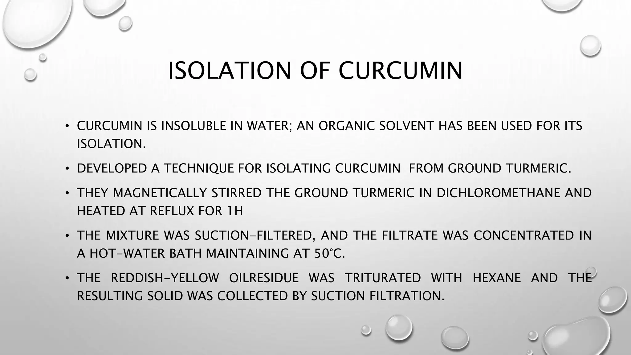 ISOLATION OF CURCUMIN
• CURCUMIN IS INSOLUBLE IN WATER; AN ORGANIC SOLVENT HAS BEEN USED FOR ITS
ISOLATION.
• DEVELOPED A TECHNIQUE FOR ISOLATING CURCUMIN FROM GROUND TURMERIC.
• THEY MAGNETICALLY STIRRED THE GROUND TURMERIC IN DICHLOROMETHANE AND
HEATED AT REFLUX FOR 1H
• THE MIXTURE WAS SUCTION-FILTERED, AND THE FILTRATE WAS CONCENTRATED IN
A HOT-WATER BATH MAINTAINING AT 50°C.
• THE REDDISH-YELLOW OILRESIDUE WAS TRITURATED WITH HEXANE AND THE
RESULTING SOLID WAS COLLECTED BY SUCTION FILTRATION.
 