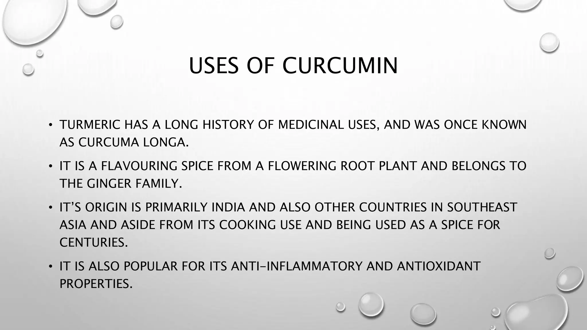 USES OF CURCUMIN
• TURMERIC HAS A LONG HISTORY OF MEDICINAL USES, AND WAS ONCE KNOWN
AS CURCUMA LONGA.
• IT IS A FLAVOURING SPICE FROM A FLOWERING ROOT PLANT AND BELONGS TO
THE GINGER FAMILY.
• IT’S ORIGIN IS PRIMARILY INDIA AND ALSO OTHER COUNTRIES IN SOUTHEAST
ASIA AND ASIDE FROM ITS COOKING USE AND BEING USED AS A SPICE FOR
CENTURIES.
• IT IS ALSO POPULAR FOR ITS ANTI-INFLAMMATORY AND ANTIOXIDANT
PROPERTIES.
 