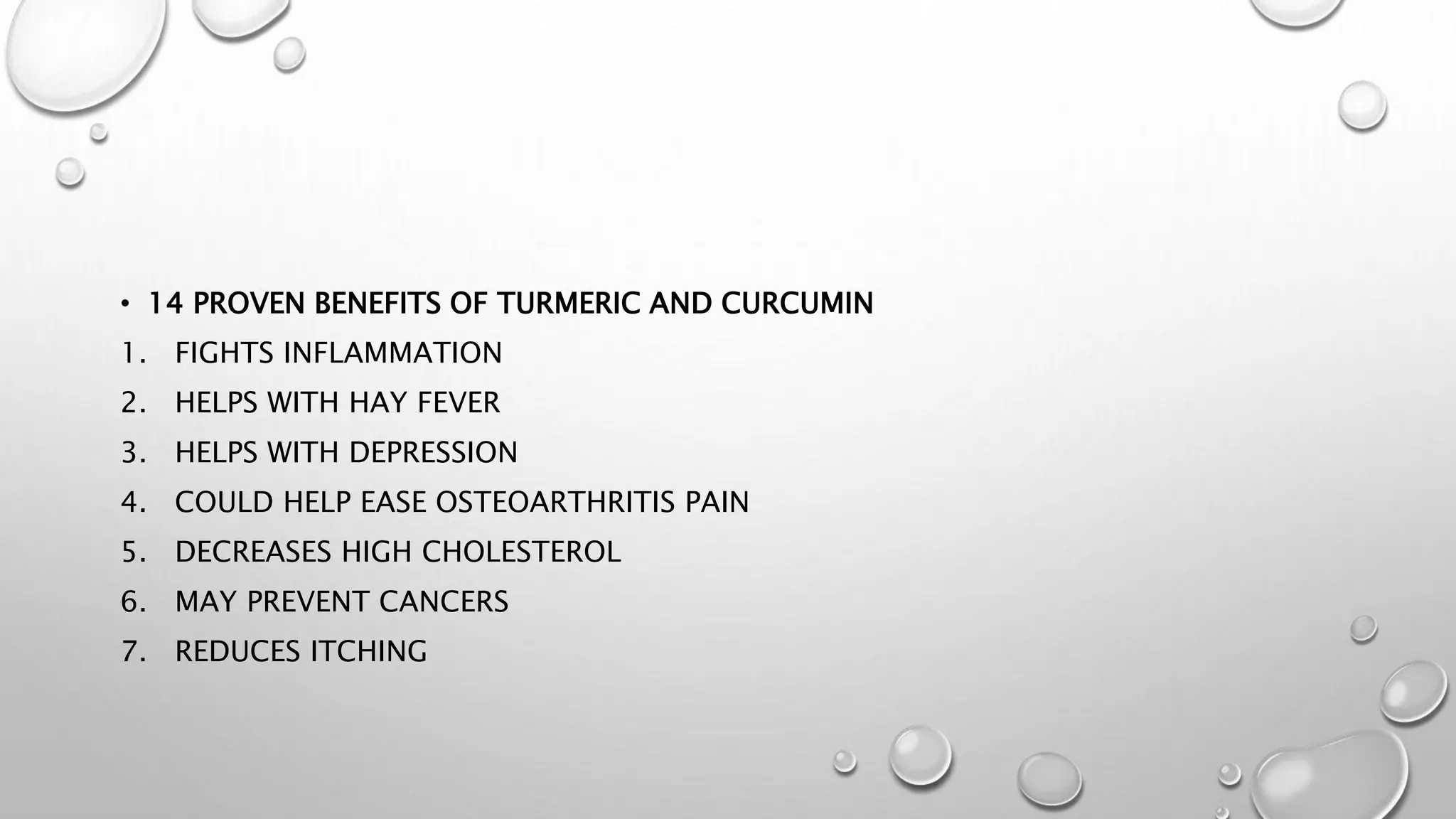 • 14 PROVEN BENEFITS OF TURMERIC AND CURCUMIN
1. FIGHTS INFLAMMATION
2. HELPS WITH HAY FEVER
3. HELPS WITH DEPRESSION
4. COULD HELP EASE OSTEOARTHRITIS PAIN
5. DECREASES HIGH CHOLESTEROL
6. MAY PREVENT CANCERS
7. REDUCES ITCHING
 