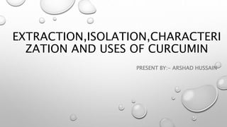 EXTRACTION,ISOLATION,CHARACTERI
ZATION AND USES OF CURCUMIN
PRESENT BY:- ARSHAD HUSSAIN
 