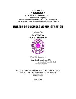 A S tudy O n
XXXXXXXX
WITH SPECIAL REFERENCE TO
Xxxxxxxx Company
Project Report submitted to J.N.T.U., HYDERABAD
In partial fulfillment of the requirements for the award of
MASTER OF BUSINESS ADMINISTRATION
Submitted By
Mr.XXXXXXX
HT. No.12U81E00XX
Under the Guidance of
Mrs. K.VINAYALAXMI
M.Com., M.B.A., M.Phil., (Ph.D)
Associate professor
SARADA INSTITUTE OF TECHNOLOGY AND SCIENCE
DEPARTMENT OF BUSINESS MANAGEMENT
KHAMMAM
(2012-2014)
 