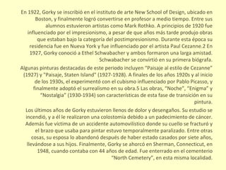 En 1922, Gorky se inscribió en el instituto de arte New School of Design, ubicado en Boston, y finalmente logró convertirse en profesor a medio tiempo. Entre sus alumnos estuvieron artistas como Mark Rothko. A principios de 1920 fue influenciado por el impresionismo, a pesar de que años más tarde produjo obras que estaban bajo la categoría del postimpresionismo. Durante esta época su residencia fue en Nueva York y fue influenciado por el artista Paul Cezanne.2 En 1927, Gorky conoció a Ethel Schwabacher y ambos formaron una larga amistad. Schwabacher se convirtió en su primera biógrafa. Algunas pinturas destacadas de este periodo incluyen “Paisaje al estilo de Cezanne” (1927) y "Paisaje, Staten Island" (1927-1928). A finales de los años 1920s y al inicio de los 1930s, el experimentó con el cubismo influenciado por Pablo Picasso, y finalmente adoptó el surrealismo en su obra.5 Las obras, “Noche”, “Enigma” y “Nostalgia” (1930-1934) son características de esta fase de transición en su pintura. Los últimos años de Gorky estuvieron llenos de dolor y desengaños. Su estudio se incendió, y a él le realizaron una colostomía debido a un padecimiento de cáncer. Además fue víctima de un accidente automovilístico donde su cuello se fracturó y el brazo que usaba para pintar estuvo temporalmente paralizado. Entre otras cosas, su esposa lo abandonó después de haber estado casados por siete años, llevándose a sus hijos. Finalmente, Gorky se ahorcó en Sherman, Connecticut, en 1948, cuando contaba con 44 años de edad. Fue enterrado en el cementerio “North Cemetery”, en esta misma localidad. 