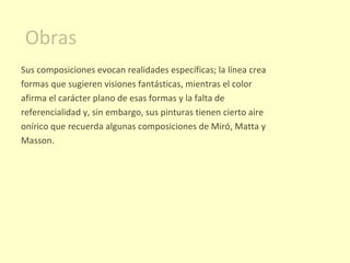 Obras Sus composiciones evocan realidades específicas; la línea crea formas que sugieren visiones fantásticas, mientras el color afirma el carácter plano de esas formas y la falta de referencialidad y, sin embargo, sus pinturas tienen cierto aire onírico que recuerda algunas composiciones de Miró, Matta y Masson. 