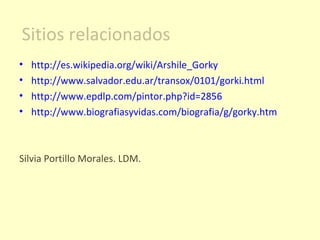 http://es.wikipedia.org/wiki/Arshile_Gorky http://www.salvador.edu.ar/transox/0101/gorki.html http://www.epdlp.com/pintor.php?id=2856 http://www.biografiasyvidas.com/biografia/g/gorky.htm Silvia Portillo Morales. LDM. Sitios relacionados 