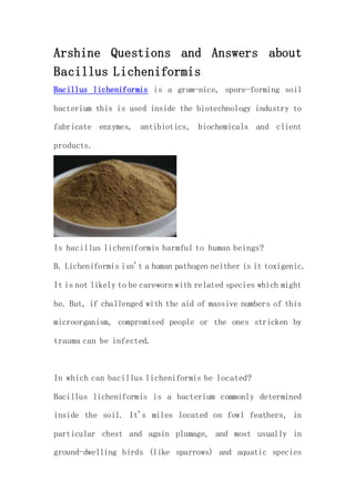 Arshine Questions and Answers about
Bacillus Licheniformis
Bacillus licheniformis is a gram-nice, spore-forming soil
bacterium this is used inside the biotechnology industry to
fabricate enzymes, antibiotics, biochemicals and client
products.
Is bacillus licheniformis harmful to human beings?
B. Licheniformis isn't a human pathogen neither is it toxigenic.
It is not likely to be careworn with related species which might
be. But, if challenged with the aid of massive numbers of this
microorganism, compromised people or the ones stricken by
trauma can be infected.
In which can bacillus licheniformis be located?
Bacillus licheniformis is a bacterium commonly determined
inside the soil. It's miles located on fowl feathers, in
particular chest and again plumage, and most usually in
ground-dwelling birds (like sparrows) and aquatic species
 
