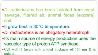 D. radiodurans has been isolated from meat,
sewage, filtered air, animal feces (excreta),
soil.
It grow best in 30°C temperature.
D. radiodurans is an obligatory heterotroph.
Its main source of energy production uses the
vacuolar type of proton ATP synthase.
 Cell wall:-5 layers with a total thickness of 150 nm & is
unique.
 