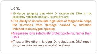 Cont.
 Evidence suggests that while D. radiodurans DNA is not
especially radiation resistant, its proteins are.
The ability to accumulate high level of Maganese helps
the microbes from damage caused by radiation
induced toxic oxygen species.
Maganese ions selectively protect proteins, rather than
DNA.
Thus, unlike other microbes D. radiodurans DNA repair
enzymes survive severe oxidative stress.
 