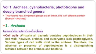 Vol 1. Archaea, cyanobacteria, phototrophs and
deeply branched genera
 This volume has 3 important groups out of which, one is in different domain
(Domain - Archaea)
 1. Archaea
General characterstics of archaea
Cell walls :Virtually all bacteria contains peptidoglycan in their
cell wall, however, archaea and eukaryotes lack peptidoglycan.
Various types of cell walls exist in the archaea. Therefore, the
absence or presence of peptidoglycan is a distinguishing
features between the archaea and bacteria.
 