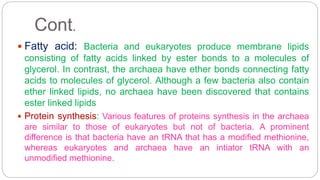 Cont.
 Fatty acid: Bacteria and eukaryotes produce membrane lipids
consisting of fatty acids linked by ester bonds to a molecules of
glycerol. In contrast, the archaea have ether bonds connecting fatty
acids to molecules of glycerol. Although a few bacteria also contain
ether linked lipids, no archaea have been discovered that contains
ester linked lipids
 Protein synthesis: Various features of proteins synthesis in the archaea
are similar to those of eukaryotes but not of bacteria. A prominent
difference is that bacteria have an tRNA that has a modified methionine,
whereas eukaryotes and archaea have an intiator tRNA with an
unmodified methionine.
 