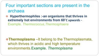 Four important sections are present in the
archaea.
 Hyperthermophiles :-an organisms that thrives in
extremely hot environments from 60˚C upwards -
Example. Thermococcus,Thermosphaera
Thermoplasma –It belong to the Thermoplasmata,
which thrives in acidic and high temperature
environments.Example. Thermoplasma
 