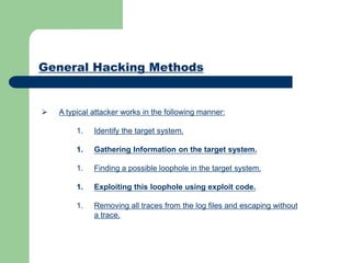 General Hacking Methods
 A typical attacker works in the following manner:
1. Identify the target system.
1. Gathering Information on the target system.
1. Finding a possible loophole in the target system.
1. Exploiting this loophole using exploit code.
1. Removing all traces from the log files and escaping without
a trace.
 