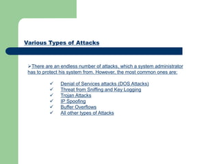 Various Types of Attacks
There are an endless number of attacks, which a system administrator
has to protect his system from. However, the most common ones are:
 Denial of Services attacks (DOS Attacks)
 Threat from Sniffing and Key Logging
 Trojan Attacks
 IP Spoofing
 Buffer Overflows
 All other types of Attacks
 