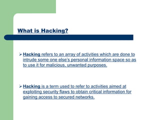 What is Hacking?
Hacking refers to an array of activities which are done to
intrude some one else’s personal information space so as
to use it for malicious, unwanted purposes.
Hacking is a term used to refer to activities aimed at
exploiting security flaws to obtain critical information for
gaining access to secured networks.
 
