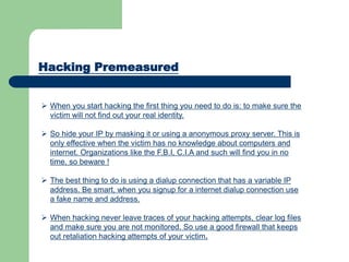 Hacking Premeasured
 When you start hacking the first thing you need to do is: to make sure the
victim will not find out your real identity.
 So hide your IP by masking it or using a anonymous proxy server. This is
only effective when the victim has no knowledge about computers and
internet. Organizations like the F.B.I, C.I.A and such will find you in no
time, so beware !
 The best thing to do is using a dialup connection that has a variable IP
address. Be smart, when you signup for a internet dialup connection use
a fake name and address.
 When hacking never leave traces of your hacking attempts, clear log files
and make sure you are not monitored. So use a good firewall that keeps
out retaliation hacking attempts of your victim.
 