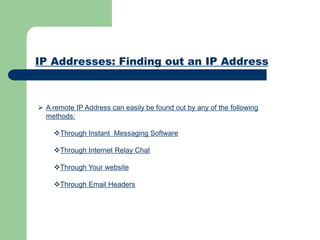 IP Addresses: Finding out an IP Address
 A remote IP Address can easily be found out by any of the following
methods:
Through Instant Messaging Software
Through Internet Relay Chat
Through Your website
Through Email Headers
 