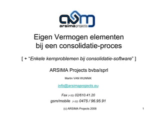 Eigen Vermogen elementen
     bij een consolidatie-proces
[ + “Enkele kernproblemen bij consolidatie-software” ]

             ARSIMA Projects bvba/sprl
                    Martin VAN WUNNIK

                 info@arsimaprojects.eu

                  Fax (+32) 02/610.41.20
             gsm/mobile   (+32)   0475 / 96.95.91
                    (c) ARSIMA Projects 2008             1
 