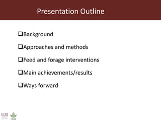 Presentation Outline
Background
Approaches and methods
Feed and forage interventions
Main achievements/results
Ways forward
 